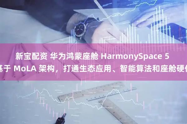 新宝配资 华为鸿蒙座舱 HarmonySpace 5 基于 MoLA 架构，打通生态应用、智能算法和座舱硬件
