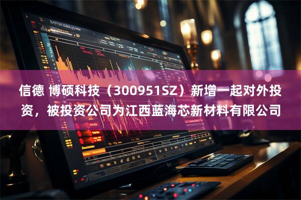 信德 博硕科技(300951SZ)新增一起对外投资,被投资公司为江西蓝海芯新材料有限公司
