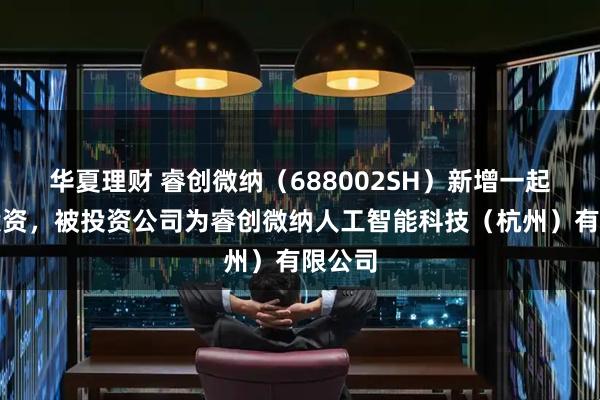 华夏理财 睿创微纳（688002SH）新增一起对外投资，被投资公司为睿创微纳人工智能科技（杭州）有限公司
