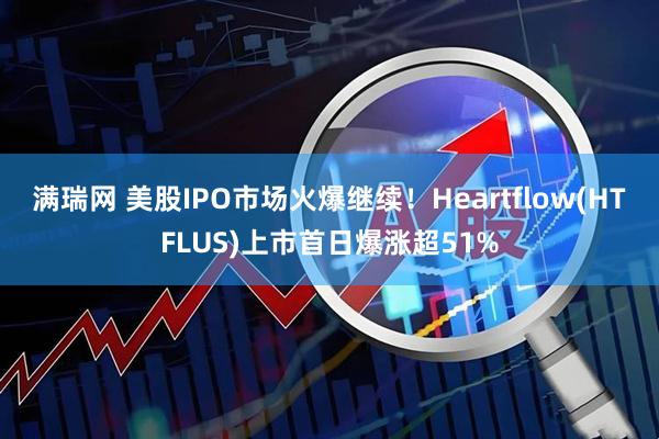 满瑞网 美股IPO市场火爆继续!Heartflow(HTFLUS)上市首日爆涨超51%