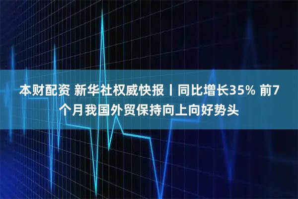本财配资 新华社权威快报丨同比增长35% 前7个月我国外贸保持向上向好势头