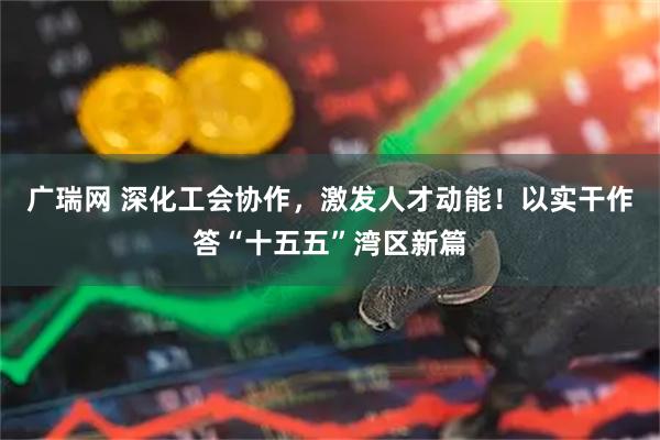 广瑞网 深化工会协作，激发人才动能！以实干作答“十五五”湾区新篇