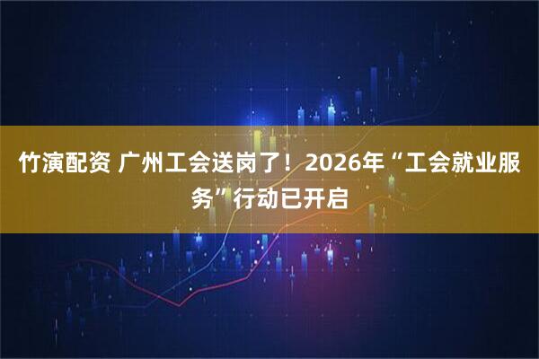 竹演配资 广州工会送岗了!2026年“工会就业服务”行动已开启