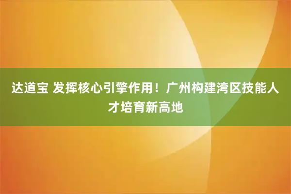 达道宝 发挥核心引擎作用!广州构建湾区技能人才培育新高地