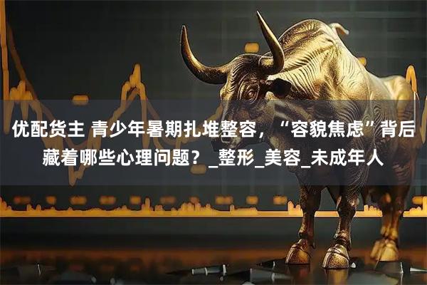 优配货主 青少年暑期扎堆整容，“容貌焦虑”背后藏着哪些心理问题？_整形_美容_未成年人