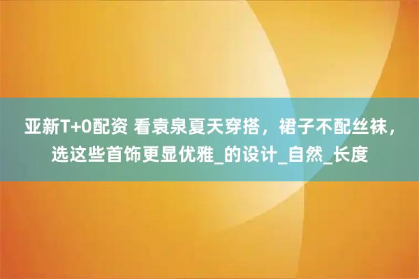 亚新T+0配资 看袁泉夏天穿搭，裙子不配丝袜，选这些首饰更显优雅_的设计_自然_长度