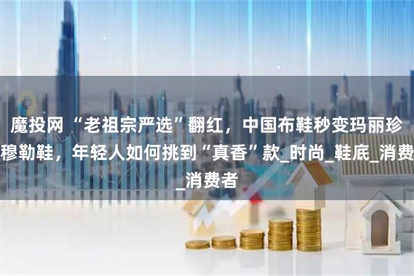 魔投网 “老祖宗严选”翻红，中国布鞋秒变玛丽珍、穆勒鞋，年轻人如何挑到“真香”款_时尚_鞋底_消费者