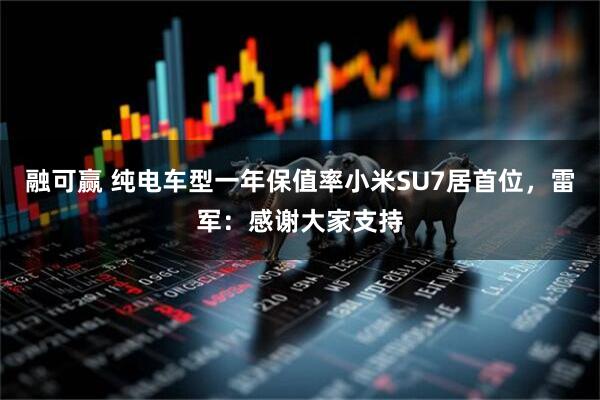融可赢 纯电车型一年保值率小米SU7居首位,雷军:感谢大家支持