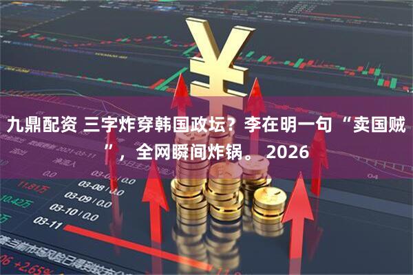 九鼎配资 三字炸穿韩国政坛？李在明一句 “卖国贼”，全网瞬间炸锅。 2026