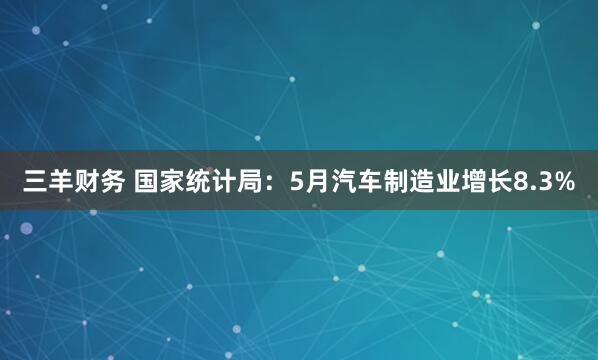 三羊财务 国家统计局：5月汽车制造业增长8.3%