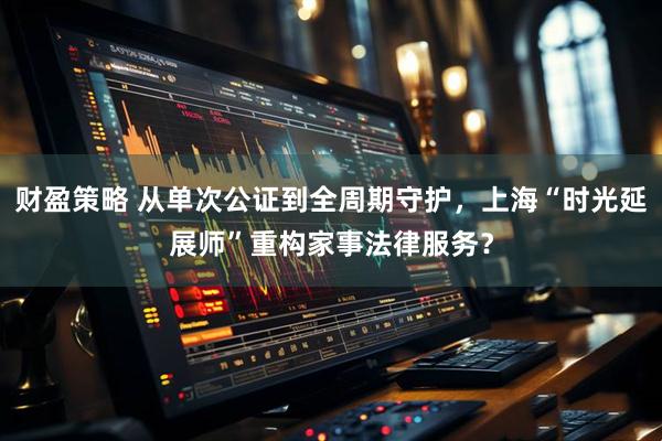 财盈策略 从单次公证到全周期守护，上海“时光延展师”重构家事法律服务？