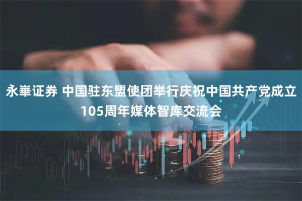 永崋证券 中国驻东盟使团举行庆祝中国共产党成立105周年媒体智库交流会