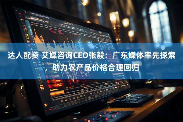 达人配资 艾媒咨询CEO张毅：广东媒体率先探索，助力农产品价格合理回归