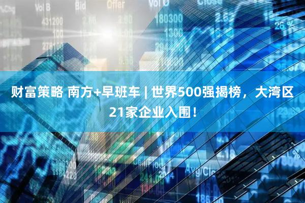 财富策略 南方+早班车 | 世界500强揭榜，大湾区21家企业入围！