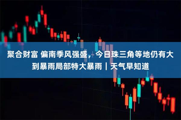 聚合财富 偏南季风强盛，今日珠三角等地仍有大到暴雨局部特大暴雨｜天气早知道