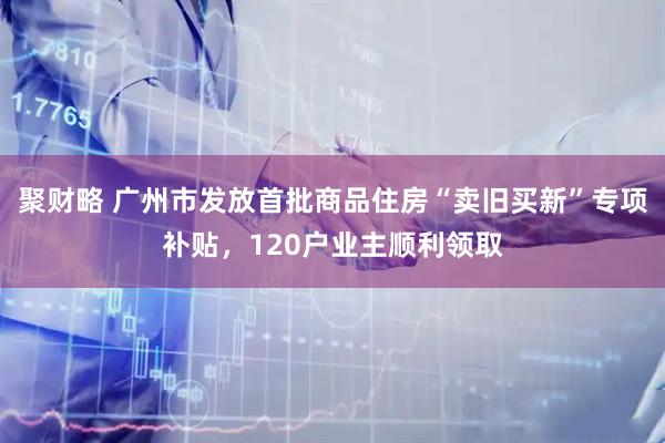 聚财略 广州市发放首批商品住房“卖旧买新”专项补贴，120户业主顺利领取