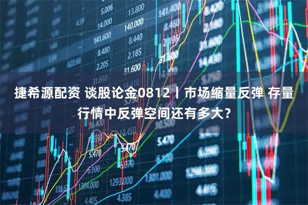 捷希源配资 谈股论金0812丨市场缩量反弹 存量行情中反弹空间还有多大？