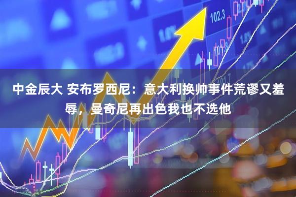 中金辰大 安布罗西尼：意大利换帅事件荒谬又羞辱，曼奇尼再出色我也不选他