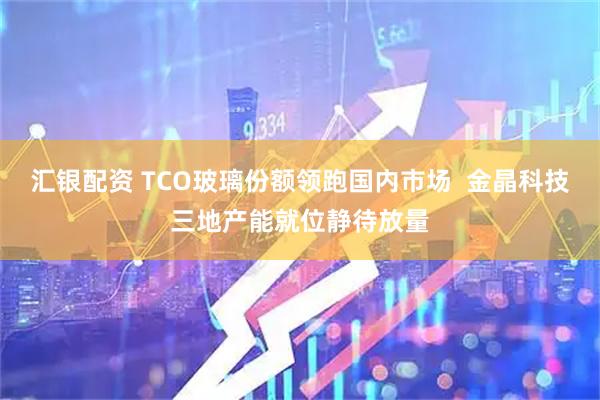 汇银配资 TCO玻璃份额领跑国内市场  金晶科技三地产能就位静待放量