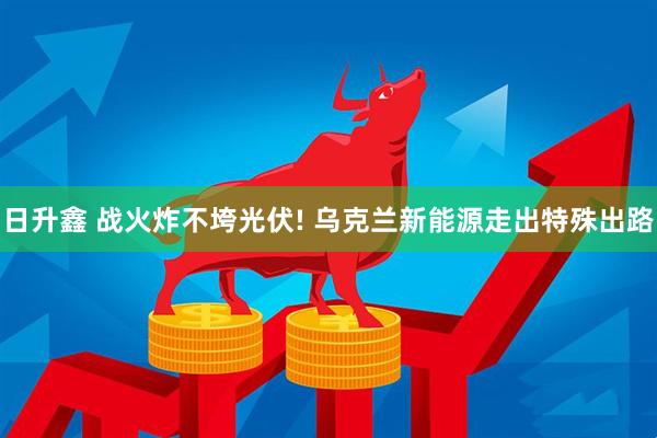 日升鑫 战火炸不垮光伏! 乌克兰新能源走出特殊出路