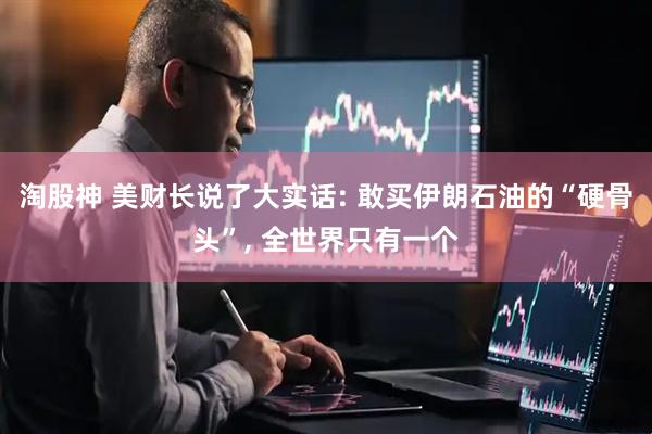 淘股神 美财长说了大实话: 敢买伊朗石油的“硬骨头”, 全世界只有一个
