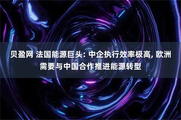 贝盈网 法国能源巨头: 中企执行效率极高, 欧洲需要与中国合作推进能源转型